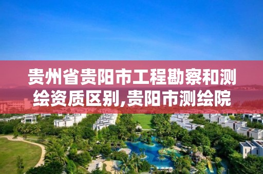 贵州省贵阳市工程勘察和测绘资质区别,贵阳市测绘院是什么单位