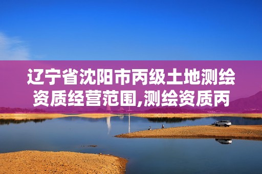 辽宁省沈阳市丙级土地测绘资质经营范围,测绘资质丙级什么意思。