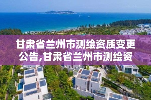 甘肃省兰州市测绘资质变更公告,甘肃省兰州市测绘资质变更公告最新。