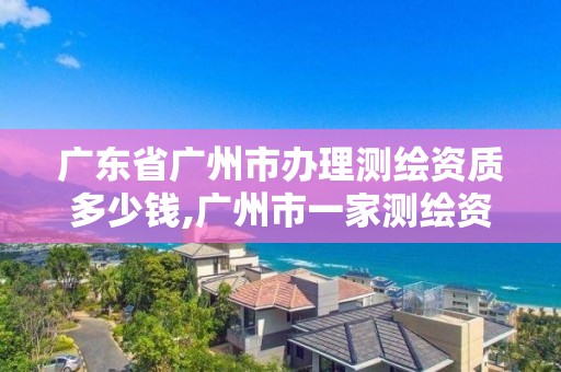 广东省广州市办理测绘资质多少钱,广州市一家测绘资质单位。