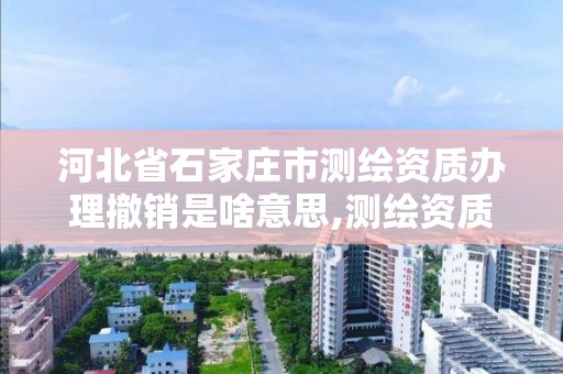 河北省石家庄市测绘资质办理撤销是啥意思,测绘资质取消文件。