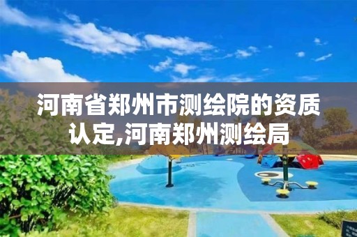 河南省郑州市测绘院的资质认定,河南郑州测绘局