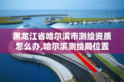 黑龙江省哈尔滨市测绘资质怎么办,哈尔滨测绘局位置