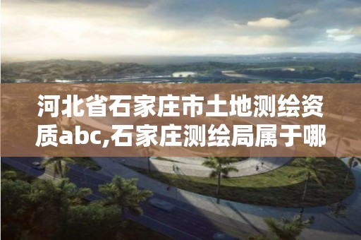 河北省石家庄市土地测绘资质abc,石家庄测绘局属于哪个区