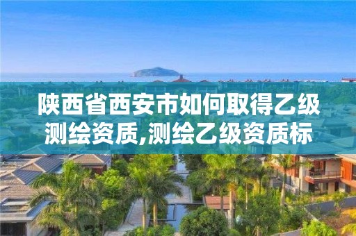 陕西省西安市如何取得乙级测绘资质,测绘乙级资质标准