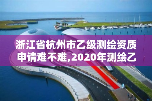 浙江省杭州市乙级测绘资质申请难不难,2020年测绘乙级资质申报条件