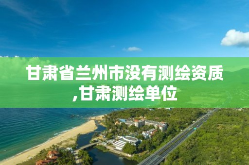 甘肃省兰州市没有测绘资质,甘肃测绘单位