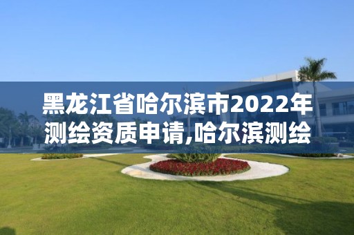 黑龙江省哈尔滨市2022年测绘资质申请,哈尔滨测绘局在哪