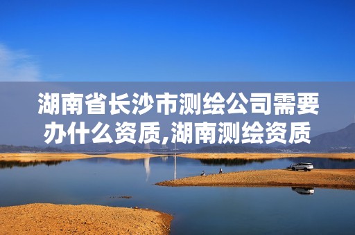 湖南省长沙市测绘公司需要办什么资质,湖南测绘资质办理