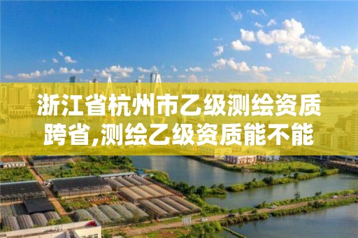 浙江省杭州市乙级测绘资质跨省,测绘乙级资质能不能做省外的项目