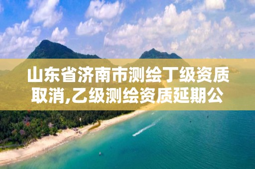 山东省济南市测绘丁级资质取消,乙级测绘资质延期公告山东