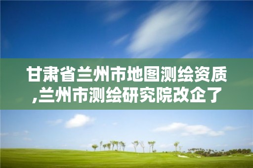 甘肃省兰州市地图测绘资质,兰州市测绘研究院改企了吗