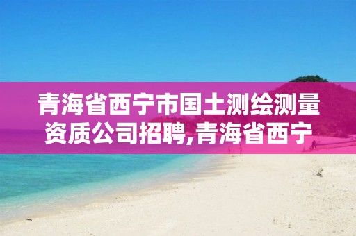 青海省西宁市国土测绘测量资质公司招聘,青海省西宁市国土测绘测量资质公司招聘。