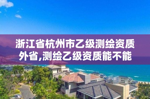 浙江省杭州市乙级测绘资质外省,测绘乙级资质能不能做省外的项目