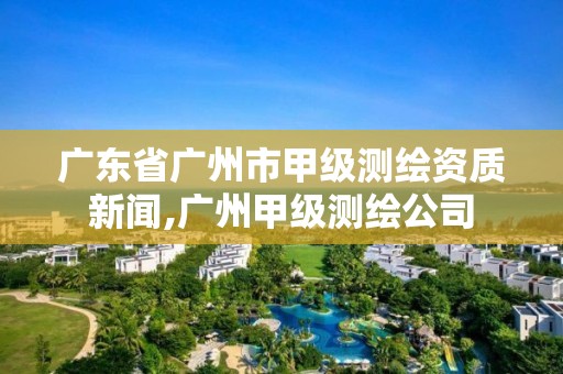 广东省广州市甲级测绘资质新闻,广州甲级测绘公司