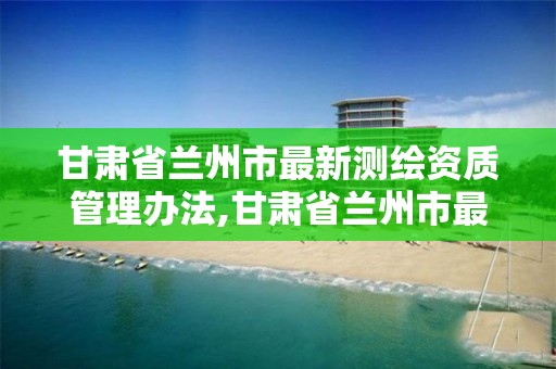 甘肃省兰州市最新测绘资质管理办法,甘肃省兰州市最新测绘资质管理办法文件