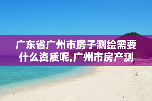 广东省广州市房子测绘需要什么资质呢,广州市房产测绘收费标准。