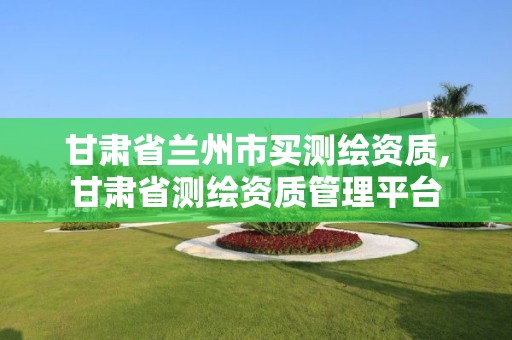 甘肃省兰州市买测绘资质,甘肃省测绘资质管理平台