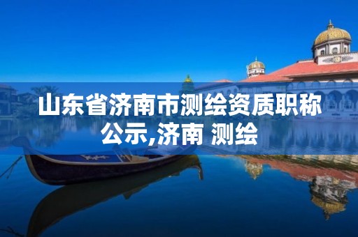 山东省济南市测绘资质职称公示,济南 测绘