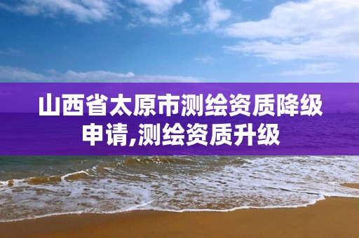 山西省太原市测绘资质降级申请,测绘资质升级