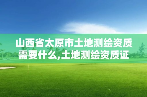 山西省太原市土地测绘资质需要什么,土地测绘资质证书。