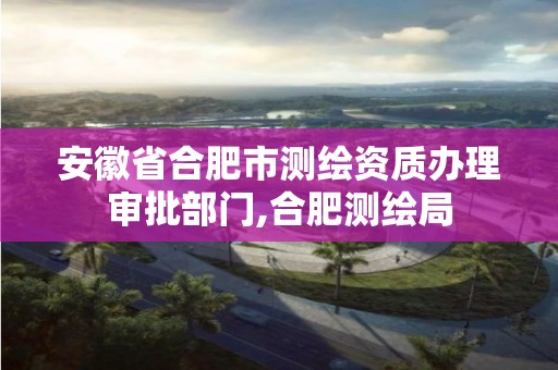 安徽省合肥市测绘资质办理审批部门,合肥测绘局