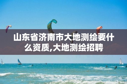 山东省济南市大地测绘要什么资质,大地测绘招聘