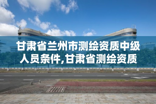 甘肃省兰州市测绘资质中级人员条件,甘肃省测绘资质单位