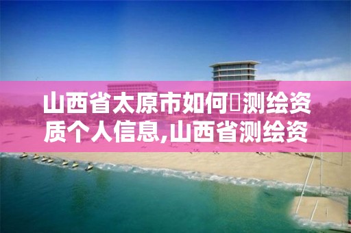 山西省太原市如何査测绘资质个人信息,山西省测绘资质查询