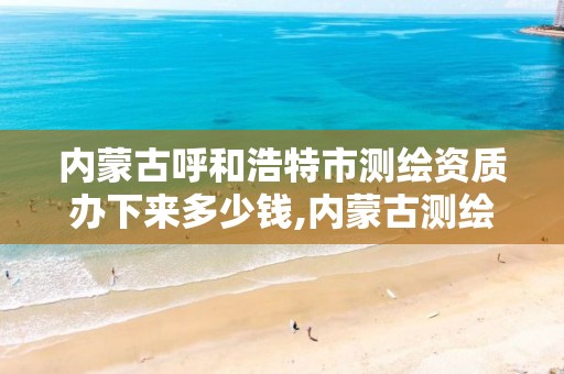 内蒙古呼和浩特市测绘资质办下来多少钱,内蒙古测绘资质延期公告。