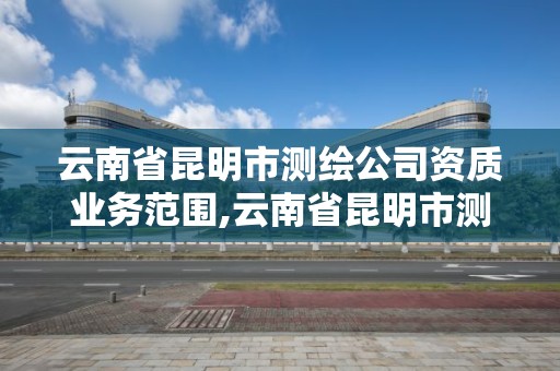 云南省昆明市测绘公司资质业务范围,云南省昆明市测绘公司资质业务范围是什么。