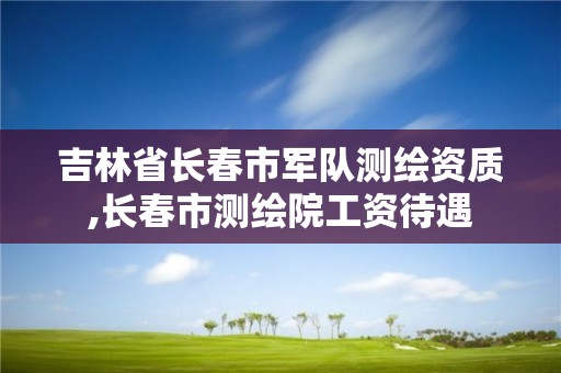 吉林省长春市军队测绘资质,长春市测绘院工资待遇