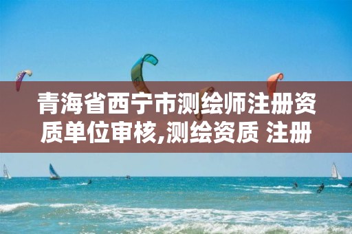 青海省西宁市测绘师注册资质单位审核,测绘资质 注册测绘师