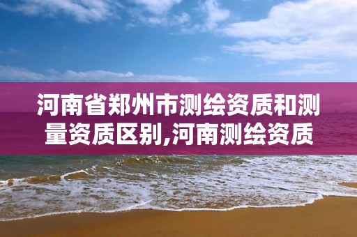 河南省郑州市测绘资质和测量资质区别,河南测绘资质公示