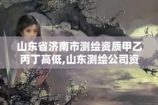 山东省济南市测绘资质甲乙丙丁高低,山东测绘公司资质排名。