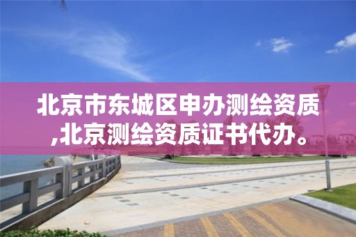 北京市东城区申办测绘资质,北京测绘资质证书代办。