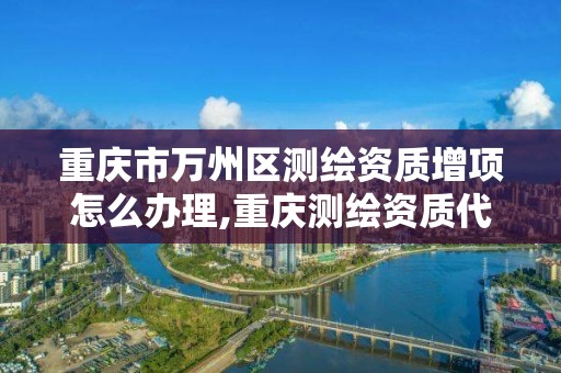 重庆市万州区测绘资质增项怎么办理,重庆测绘资质代办。