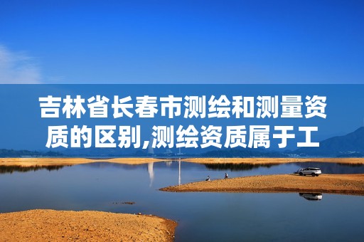 吉林省长春市测绘和测量资质的区别,测绘资质属于工程资质吗