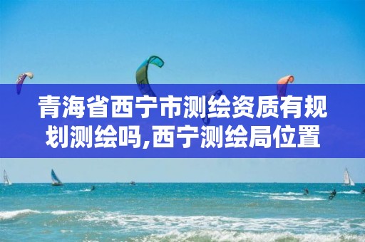 青海省西宁市测绘资质有规划测绘吗,西宁测绘局位置