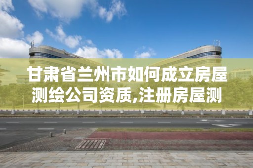 甘肃省兰州市如何成立房屋测绘公司资质,注册房屋测绘公司需要多少钱