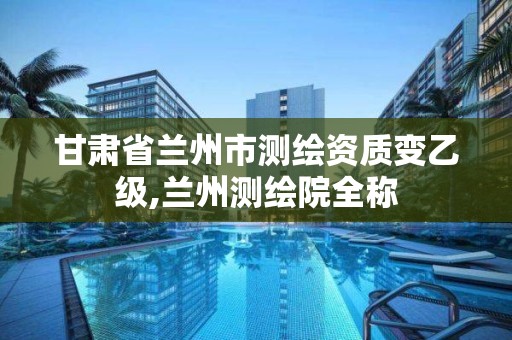 甘肃省兰州市测绘资质变乙级,兰州测绘院全称