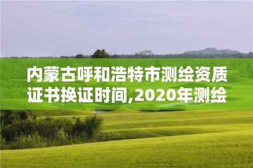 内蒙古呼和浩特市测绘资质证书换证时间,2020年测绘资质换证。