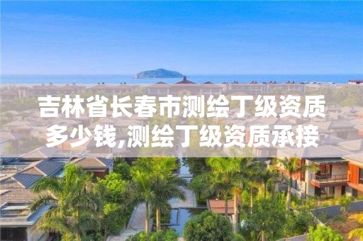 吉林省长春市测绘丁级资质多少钱,测绘丁级资质承接范围