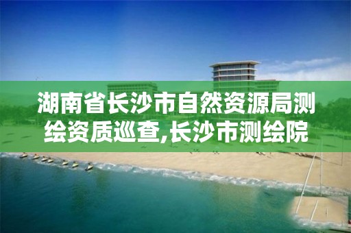 湖南省长沙市自然资源局测绘资质巡查,长沙市测绘院