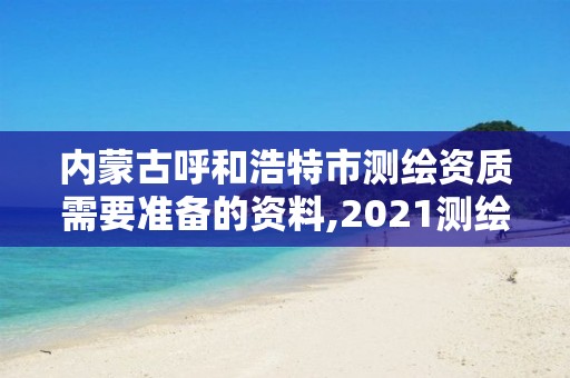 内蒙古呼和浩特市测绘资质需要准备的资料,2021测绘资质要求。