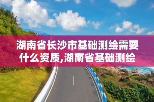 湖南省长沙市基础测绘需要什么资质,湖南省基础测绘项目预算标准