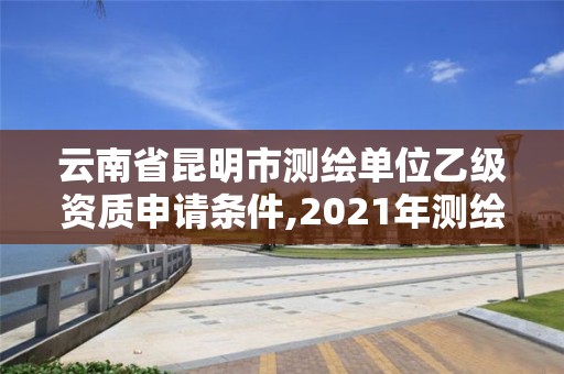 云南省昆明市测绘单位乙级资质申请条件,2021年测绘乙级资质