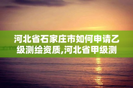 河北省石家庄市如何申请乙级测绘资质,河北省甲级测绘资质单位