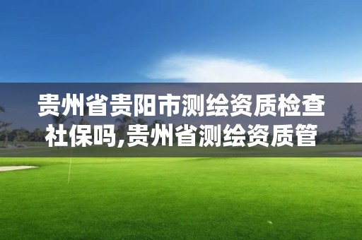 贵州省贵阳市测绘资质检查社保吗,贵州省测绘资质管理系统