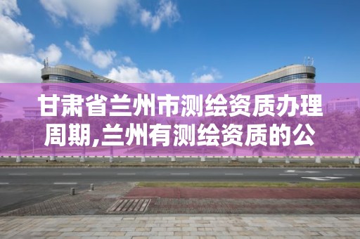 甘肃省兰州市测绘资质办理周期,兰州有测绘资质的公司有